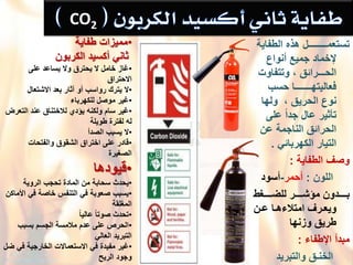 ْ‫تستعمــــــــل‬ْ‫هذهْالطفاٌة‬
ْ‫إلخمادْجمٌعْأنواع‬
ْ‫الحـــرائقْ،ْوتتفاوت‬
ْ‫فعالٌتهـــــــاْحسب‬
ْ‫نوعْالحرٌقْ،ْْولها‬
ْ‫ْعلى‬ً‫ا‬‫تؤثٌرْعالْجد‬
ْ‫الحرائقْالناجمةْعن‬
ًْ‫التٌارْالكهربائ‬.
ْ‫وصؾْالطفاٌة‬:
ْْْْْْ‫اللون‬ْ:‫أحمر‬-‫أسود‬
ْْ‫دددددؽط‬‫د‬‫دددددرْللض‬‫د‬‫ددددددونْمإش‬‫د‬‫ب‬
ْ‫دن‬‫د‬‫داْع‬‫د‬‫درؾْامتالءه‬‫د‬‫وٌع‬
‫طرٌقْوزنها‬
ْ‫مبدأْاإلطفاء‬ْ:
ْْْْْْ‫الخنـق‬‫والتبرٌد‬
CO2ْ
•‫ممٌزاتْطفاٌة‬
ْْ‫ثانًْأكسٌد‬‫الكربون‬
•ْ‫ؼاز‬ْ‫خاملْالٌْحترقْوالٌْساعدْعلى‬
ْ‫االحتراق‬
•ْ‫ال‬ْ‫ٌتركْرواسبْأوْآثارْبعدْاالشتعال‬
•ْ‫ؼٌر‬ْ‫موصلْللكهرباء‬
•ْ‫ؼٌر‬ْ‫سامْولكنهٌْإديْلالختناقْعندْالتعرض‬
ْ‫لهْلفترةْطوٌلة‬
•ْ‫ال‬‫ٌسببْالصدأ‬
•ْ‫قادر‬ْ‫علىْاختراقْالشقوقْوالفتحات‬
‫الصؽٌرة‬
•‫قٌودها‬
•ْ‫ٌحدث‬‫سحابةْمنْالمادةْتحجبْالروٌة‬
•ْ‫ٌسبب‬ْ‫صعوبةْفًْالتنفسْخاصةْفًْاْلماكن‬
‫المؽلقة‬
•ًْ‫ا‬ٌ‫ْعال‬ً‫ا‬‫تحدثْصوت‬
•ْ‫الحرصْعلىْعدمْمالمسةْالجسمْبسبب‬
ً‫التبرٌدْالعال‬
•ْ‫ؼٌر‬ْ‫مفٌدةْفًْاالستعماالتْالخارجٌةْفًْضل‬
‫وجودْالرٌح‬
 