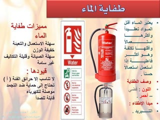 •ْ‫ٌعتبر‬ْ‫المــاءْأقدل‬
ًْ‫ا‬‫المدددوادْتعقــدددـٌد‬
ْ‫ددددددددددددددددددددددا‬‫د‬‫وأكثره‬
ًْ‫ال‬‫دددددددددددددددـعما‬‫د‬‫استـــ‬
ْ‫دة‬‫د‬‫دـاْتكلف‬‫د‬‫وأقلهـــــ‬
ْ‫وهدددددددوْأكثــدددددددـر‬
ْ‫دددددددددددددددددةْإذا‬‫د‬ٌ‫فاعل‬
ًْ‫ال‬‫أستعملْاستعما‬
ًْ‫ا‬‫حسن‬.
•ْْ‫وصؾ‬‫الطفاٌة‬
•ْْ‫اللون‬ْ:ًْ‫فض‬
–‫أحمر‬ْ.
•ْ‫مبدأْاإلطفاء‬:
•ْ‫التــــــبرٌد‬.
‫طفاٌة‬ ‫ممٌزات‬
‫الماء‬
ْ‫سهلة‬ْ‫االستعمال‬‫والتعبئة‬
‫خفٌفةْالوزن‬
ْ‫سهلة‬ْ‫الصٌانةْوقلٌلة‬‫التكالٌؾ‬
‫ؼٌرْسامة‬
‫قٌودها‬:
ْ‫ال‬ْ‫تناسبْإالْحرائقْالفئة‬ْ(‫أ‬ْ)
ْ‫تحتاج‬ْ‫إلىْحماٌةْضد‬‫التجمد‬
‫موصلةْللكهرباء‬
‫قابلةْللصدأ‬
 