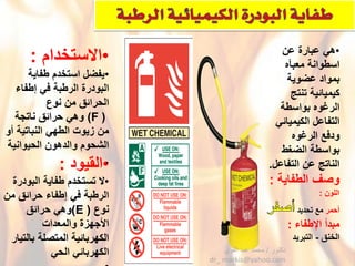 •ْ‫هًْعبارةْعن‬
ْ‫اسطوانة‬‫معبؤه‬ْ
ْ‫بموادْعضوٌة‬
‫كٌمٌائٌة‬ْْ‫تنتج‬
‫الرؼوه‬ْْ‫بواسطة‬
ًْ‫التفاعلْالكٌمٌائ‬
ْ‫ودفع‬‫الرؼوه‬ْ
ْ‫بواسطةْالضؽط‬
‫الناتجْعنْالتفاعل‬.
ْ‫وصؾْالطفاٌة‬:
ْ‫اللون‬ْْ:
ْ‫أحمر‬ْ‫معْتحدٌد‬
ْ‫مبدأْاإلطفاء‬:
ْ‫الخنق‬-ْ‫التبرٌد‬
•ْ‫القٌود‬:
•ْ‫الْتستخدمْطفاٌةْالبودرة‬
ْ‫الرطبةْفًْإطفاءْحرائقْمن‬
ْ‫نوع‬(E)ْ‫وهًْحرائق‬
ْ‫اْلجهزةْوالمعدات‬
ْ‫الكهربائٌةْالمتصلةْبالتٌار‬
ً‫الكهربائًْالح‬ْ
•ْ‫االستخدام‬:
•ْ‫ٌفضلْاستخدمْطفاٌة‬
‫البودرةْالرطبة‬ْْ‫فًْإطفاء‬
‫الحرائقْمنْنوع‬
ْ((Fْ‫وهًْحرائقْناتجة‬
‫منْزٌوتْالطهًْالنباتٌة‬ْْ‫أو‬
ْ‫الشحومْوالدهونْالحٌوانٌة‬
.
‫دكتور‬/‫القوي‬ ‫عبد‬ ‫محمد‬
dr_ markis@yahoo.com
 