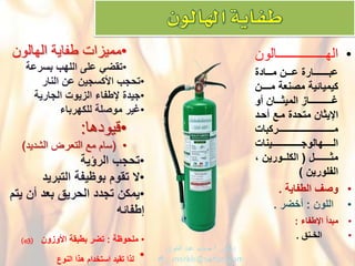 •‫ـــــــــــــــالون‬‫ـ‬‫الهـــــ‬
ْ‫دددنْمددددادة‬‫د‬‫دددـارةْع‬‫د‬‫عبـــ‬
ْ‫كٌمٌائٌةْمصنعةْمــدـن‬
ْ‫ددددانْأو‬‫د‬‫ؼــــــددددـازْالمٌث‬
ْ‫اإلٌثانْمتحدةْمدعْأحدد‬
ْ‫ددددددددددددددددددددددددددددددددددـركبات‬‫د‬‫مـ‬
‫الــــهالوجددددددددددددددددددـٌنات‬ْ
ْ‫ددـل‬‫د‬‫مثــــ‬ْ(ْ،ْ‫ددورٌن‬‫د‬‫الكل‬
ْ‫الفلورٌن‬ْ)
•ْ‫وصؾْالطفاٌة‬.
•ْ‫اللون‬ْ:ْ‫أخضر‬.
•ْ‫مبدأْاإلطفاء‬:
•ْْْْْْْ‫الخـنق‬.
•‫طفاٌة‬ ‫ممٌزات‬‫الهالون‬
•ًْ‫تقض‬‫علىْاللهبْبسرعة‬
•ْ‫تحجب‬‫اْلكسجٌنْعنْالنار‬
•ْ‫جٌدة‬‫إلطفاءْالزٌوتْالجارٌة‬
•ْ‫ؼٌر‬ْ‫موصلة‬‫للكهرباء‬
•‫قٌودها‬:
•(‫الشدٌد‬ ‫التعرض‬ ‫مع‬ ‫سام‬)
•‫تحجبْالرإٌة‬
•ْ‫ال‬‫تقومْبوظٌفةْالتبرٌد‬
•ْ‫ٌمكن‬ْ‫تجددْالحرٌقْبعدْأنٌْتم‬
‫إطفائه‬
•ْْ‫ملحوظة‬ْ:‫تضرْب‬‫طبقةْاْلوزون‬ْْْo3))
•‫لذاْتقٌدْاستخدامْهذاْالنوع‬
 