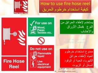 How to use fire hose reel
‫الحرٌق‬ ‫خرطوم‬ ‫استخدام‬ ‫كٌفٌة‬
‫من‬ ‫الحرابق‬ ‫إلطفاء‬ ‫ٌستخدم‬
‫النوع‬A‫األوراق‬ ‫مثل‬
‫واألخشاب‬
‫خرطوم‬ ‫استخدام‬ ‫ممنوع‬
‫حرابق‬ ‫إلطفاء‬ ‫المٌاه‬
‫الوقود‬ ‫أو‬ ‫الحٌة‬ ‫الكهرباء‬
‫الزٌوت‬ ‫أو‬ ‫السابل‬
‫دكتور‬/‫القوي‬ ‫عبد‬ ‫محمد‬
dr_ markis@yahoo.com
 
