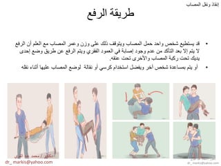 ‫الرفع‬ ‫طريقة‬
•‫الرفع‬ ‫أن‬ ‫العلم‬ ‫مع‬ ‫المصاب‬ ‫وعمر‬ ‫وزن‬ ‫على‬ ‫ذلك‬ ‫وٌتوقف‬ ‫المصاب‬ ‫حمل‬ ‫واحد‬ ‫شخص‬ ‫ٌستطٌع‬ ‫قد‬
‫إحدى‬ ‫وضع‬ ‫طرٌق‬ ‫عن‬ ‫الرفع‬ ‫وٌتم‬ ‫الفقري‬ ‫العمود‬ ً‫ف‬ ‫إصابة‬ ‫وجود‬ ‫عدم‬ ‫من‬ ‫التأكد‬ ‫بعد‬ ‫إال‬ ‫ٌتم‬ ‫ال‬
‫عنقه‬ ‫تحت‬ ‫واألخرى‬ ‫المصاب‬ ‫ركبة‬ ‫تحت‬ ‫ٌدٌك‬.
•‫نقله‬ ‫أثناء‬ ‫علٌها‬ ‫المصاب‬ ‫لوضع‬ ‫نقالة‬ ‫أو‬ ً‫كرس‬ ‫استخدام‬ ‫وٌفضل‬ ‫أخر‬ ‫شخص‬ ‫بمساعدة‬ ‫ٌتم‬ ‫أو‬
‫المصاب‬ ‫ونقل‬ ‫إنقاذ‬
‫دكتور‬/‫القوي‬ ‫عبد‬ ‫محمد‬
dr_ markis@yahoo.com
‫دكتور‬/‫القوي‬ ‫عبد‬ ‫محمد‬
dr_ markis@yahoo.com
 
