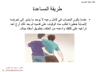 ‫المساعدة‬ ‫طريقة‬
•‫تعرضه‬ ‫إلى‬ ‫ٌشٌر‬ ‫ما‬ ‫ٌوجد‬ ‫ال‬ ‫وعٌه‬ ‫كامل‬ ً‫ف‬ ‫المصاب‬ ‫ٌكون‬ ‫عندما‬
‫أحد‬ ‫أرح‬ ‫ذلك‬ ‫بعد‬ ‫ثم‬ ‫قدمٌه‬ ‫على‬ ‫الوقوف‬ ‫منه‬ ‫اطلب‬ ‫خطٌرة‬ ‫إلصابة‬
‫بٌدك‬ ‫أسفله‬ ‫بتطوٌق‬ ‫الخلف‬ ‫من‬ ‫وادعمه‬ ‫كتفك‬ ‫على‬ ‫ذراعٌه‬.
‫المصاب‬ ‫ونقل‬ ‫إنقاذ‬
‫دكتور‬/‫القوي‬ ‫عبد‬ ‫محمد‬
dr_ markis@yahoo.com
 