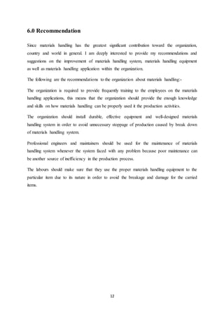 12
6.0 Recommendation
Since materials handling has the greatest significant contribution toward the organization,
country and world in general. I am deeply interested to provide my recommendations and
suggestions on the improvement of materials handling system, materials handling equipment
as well as materials handling application within the organization.
The following are the recommendations to the organization about materials handling:-
The organization is required to provide frequently training to the employees on the materials
handling applications, this means that the organization should provide the enough knowledge
and skills on how materials handling can be properly used it the production activities.
The organization should install durable, effective equipment and well-designed materials
handling system in order to avoid unnecessary stoppage of production caused by break down
of materials handling system.
Professional engineers and maintainers should be used for the maintenance of materials
handling system whenever the system faced with any problem because poor maintenance can
be another source of inefficiency in the production process.
The labours should make sure that they use the proper materials handling equipment to the
particular item due to its nature in order to avoid the breakage and damage for the carried
items.
 