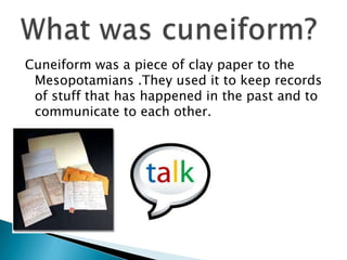 Cuneiform was a piece of clay paper to the
 Mesopotamians .They used it to keep records
 of stuff that has happened in the past and to
 communicate to each other.
 