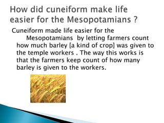 Cuneiform made life easier for the
    Mesopotamians by letting farmers count
 how much barley [a kind of crop] was given to
 the temple workers . The way this works is
 that the farmers keep count of how many
 barley is given to the workers.
 