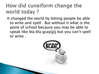 It changed the world by letting people be able
  to write and spell . But without it what is the
  point of school because you may be able to
  speak like bla bla gcayijjij but you can’t spell
  or write .
 