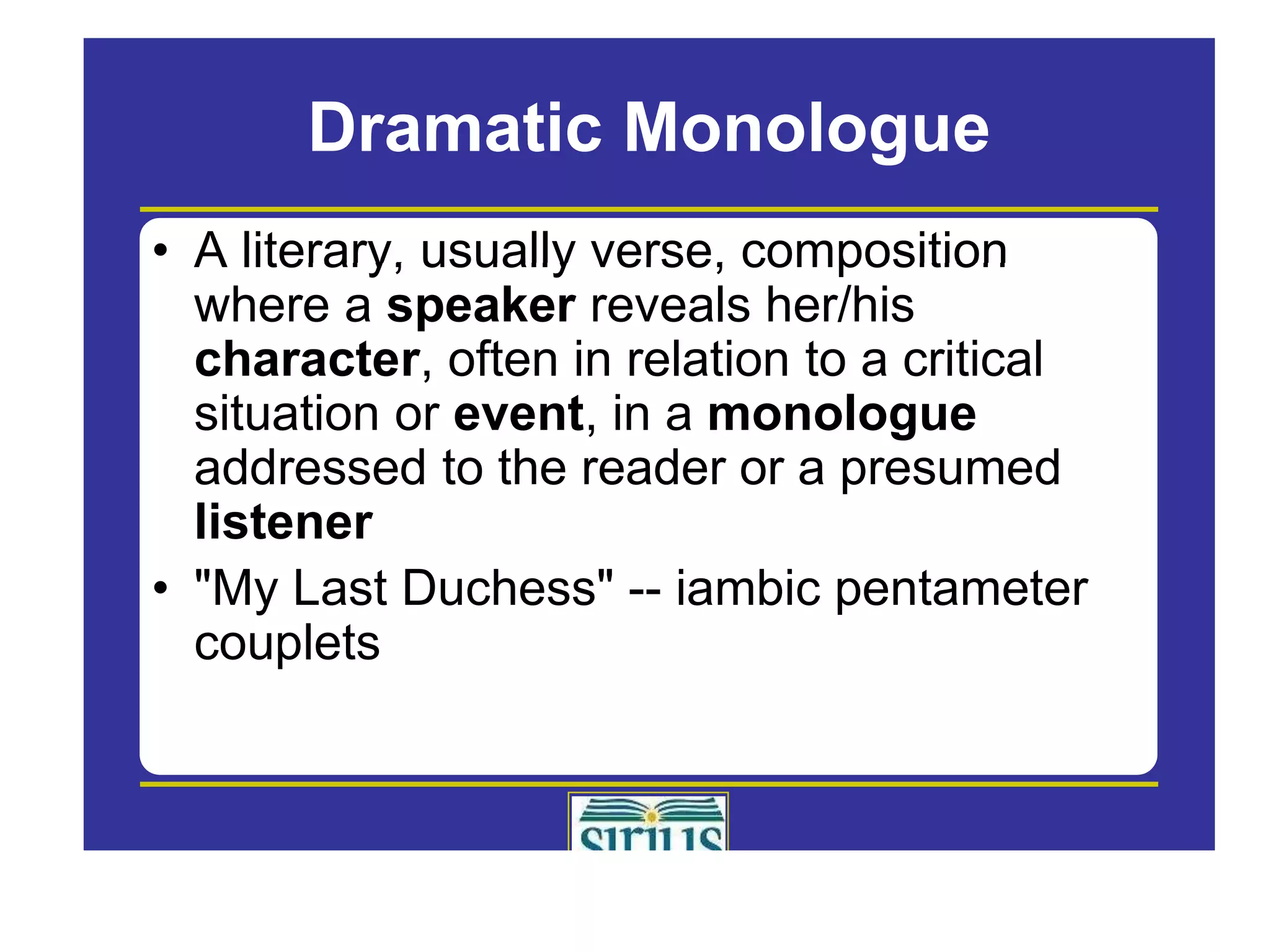 Dramatic Monologue
• A literary, usually verse, composition
where a speaker reveals her/his
character, often in relation to a critical
situation or event, in a monologue
addressed to the reader or a presumed
listener
li t
• "My Last Duchess" -- iambic pentameter
couplets
l t