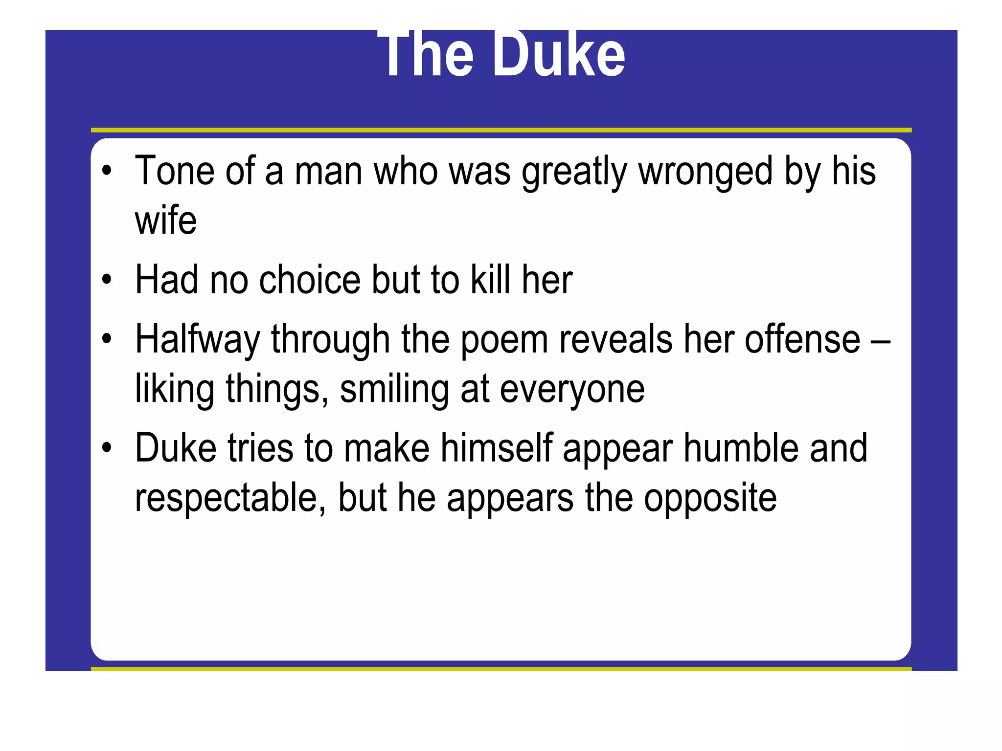 The Duke
• Tone of a man who was greatly wronged by his
wife
• Had no choice but to kill her
• Halfway through the poem reveals her offense –
liking things, smiling at everyone
g g , g y
• Duke tries to make himself appear humble and
respectable, but he appears the opposite