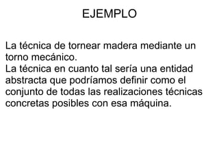 EJEMPLO La técnica de tornear madera mediante un torno mecánico.  La técnica en cuanto tal sería una entidad abstracta que podríamos definir como el conjunto de todas las realizaciones técnicas concretas posibles con esa máquina.   