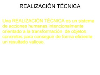 REALIZACIÓN TÉCNICA Una REALIZACIÓN TÉCNICA es un sistema de acciones humanas intencionalmente   orientado a la transformación  de objetos concretos para conseguir de forma eficiente un resultado valioso.   