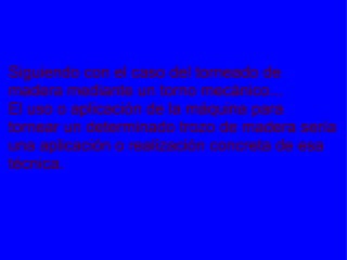 EJEMPLO Siguiendo con el caso del torneado de madera mediante un torno mecánico... El uso o aplicación de la máquina para tornear un determinado trozo de madera sería una aplicación o realización concreta de esa técnica. 