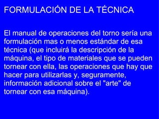 FORMULACIÓN DE LA TÉCNICA El manual de operaciones del torno sería una formulación mas o menos estándar de esa técnica (que incluirá la descripción de la máquina, el tipo de materiales que se pueden tornear con ella, las operaciones que hay que hacer para utilizarlas y, seguramente, información adicional sobre el "arte" de tornear con esa máquina). 