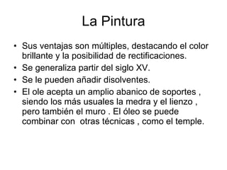 La Pintura Sus ventajas son múltiples, destacando el color brillante y la posibilidad de rectificaciones. Se generaliza partir del siglo XV.  Se le pueden añadir disolventes. El ole acepta un amplio abanico de soportes , siendo los más usuales la medra y el lienzo , pero también el muro . El óleo se puede combinar con  otras técnicas , como el temple.  