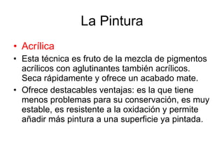 La Pintura Acrílica Esta técnica es fruto de la mezcla de pigmentos acrílicos con aglutinantes también acrílicos. Seca rápidamente y ofrece un acabado mate. Ofrece destacables ventajas: es la que tiene menos problemas para su conservación, es muy estable, es resistente a la oxidación y permite añadir más pintura a una superficie ya pintada. 