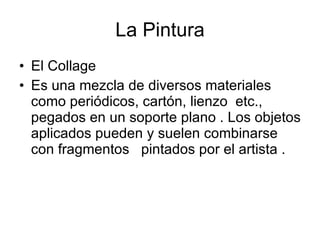 El Collage  Es una mezcla de diversos materiales como periódicos, cartón, lienzo  etc., pegados en un soporte plano . Los objetos aplicados pueden y suelen combinarse con fragmentos  pintados por el artista .  La Pintura 