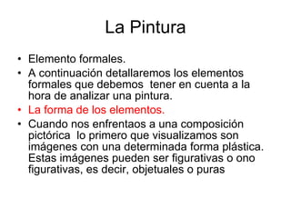 La Pintura Elemento formales.  A continuación detallaremos los elementos formales que debemos  tener en cuenta a la hora de analizar una pintura. La forma de los elementos. Cuando nos enfrentaos a una composición pictórica  lo primero que visualizamos son imágenes con una determinada forma plástica. Estas imágenes pueden ser figurativas o ono figurativas, es decir, objetuales o puras  