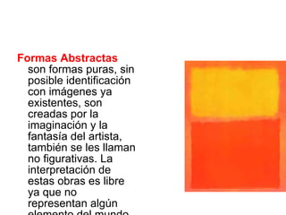 Formas Abstractas  son formas puras, sin posible identificación con imágenes ya existentes, son creadas por la imaginación y la fantasía del artista, también se les llaman no figurativas. La interpretación de estas obras es libre ya que no representan algún elemento del mundo natural o artificial 