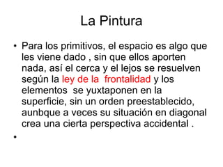 La Pintura Para los primitivos, el espacio es algo que les viene dado , sin que ellos aporten nada, así el cerca y el lejos se resuelven según la  ley de la  frontalidad  y los  elementos  se yuxtaponen en la superficie, sin un orden preestablecido, aunbque a veces su situación en diagonal  crea una cierta perspectiva accidental . 