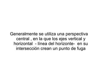 Generalmente se utiliza una perspectiva central , en la que los ejes vertical y horizontal  - línea del horizonte-  en su intersección crean un punto de fuga 