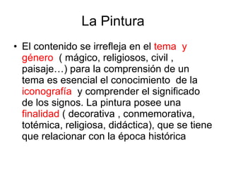 La Pintura El contenido se irrefleja en el  tema  y género   ( mágico, religiosos, civil , paisaje…) para la comprensión de un tema es esencial el conocimiento  de la  iconografía  y comprender el significado de los signos. La pintura posee una  finalidad  ( decorativa , conmemorativa, totémica, religiosa, didáctica), que se tiene que relacionar con la época histórica 