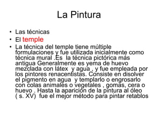 La Pintura Las técnicas El  temple La técnica del temple tiene múltiple formulaciones y fue utilizada inicialmente como técnica mural .Es  la técnica pictórica más antigua Generalmente es yema de huevo mezclada con látex  y agua , y fue empleada por los pintores renacentistas. Consiste en disolver el pigmento en agua  y templarlo o engrosarlo con colas animales o vegetales , gomas, cera o huevo . Hasta la aparición de la pintura al óleo ( s. XV)  fue el mejor método para pintar retablos  