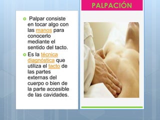  Palpar consiste
en tocar algo con
las manos para
conocerlo
mediante el
sentido del tacto.
 Es la técnica
diagnóstica que
utiliza el tacto de
las partes
externas del
cuerpo o bien de
la parte accesible
de las cavidades.
PALPACIÓN
 