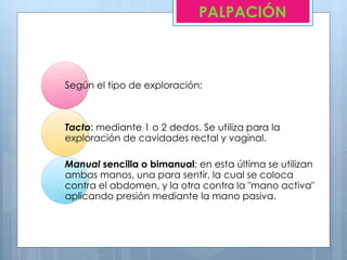Según el tipo de exploración:
Tacto: mediante 1 o 2 dedos. Se utiliza para la
exploración de cavidades rectal y vaginal.
Manual sencilla o bimanual; en esta última se utilizan
ambas manos, una para sentir, la cual se coloca
contra el abdomen, y la otra contra la "mano activa"
aplicando presión mediante la mano pasiva.
PALPACIÓN
 