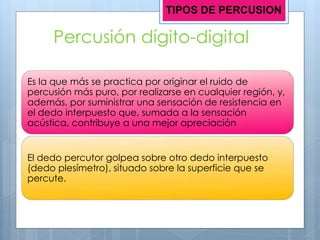 Percusión dígito-digital
Es la que más se practica por originar el ruido de
percusión más puro, por realizarse en cualquier región, y,
además, por suministrar una sensación de resistencia en
el dedo interpuesto que, sumada a la sensación
acústica, contribuye a una mejor apreciación
El dedo percutor golpea sobre otro dedo interpuesto
(dedo plesímetro), situado sobre la superficie que se
percute.
TIPOS DE PERCUSION
 