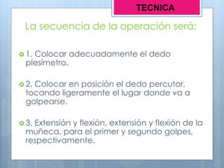 La secuencia de la operación será:
 1. Colocar adecuadamente el dedo
plesímetro.
 2. Colocar en posición el dedo percutor,
tocando ligeramente el lugar donde va a
golpearse.
 3. Extensión y flexión, extensión y flexión de la
muñeca, para el primer y segundo golpes,
respectivamente.
TECNICA
 