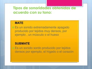 Tipos de sonoridades obtenidas de
acuerdo con su tono:
• MATE
 Es un sonido extremadamente apagado
producido por tejidos muy densos, por
ejemplo , un músculo o el hueso
• SUBMATE
 Es un sonido sordo producido por tejidos
densos por ejemplo, el hígado o el corazón
 
