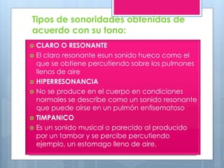Tipos de sonoridades obtenidas de
acuerdo con su tono:
 CLARO O RESONANTE
 El claro resonante esun sonido hueco como el
que se obtiene percutiendo sobre los pulmones
llenos de aire
 HIPERRESONANCIA
 No se produce en el cuerpo en condiciones
normales se describe como un sonido resonante
que puede oírse en un pulmón enfisematoso
 TIMPANICO
 Es un sonido musical o parecido al producido
por un tambor y se percibe percutiendo
ejemplo, un estomago lleno de aire.
 