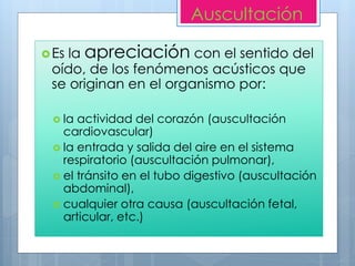 Auscultación
Es la apreciación con el sentido del
oído, de los fenómenos acústicos que
se originan en el organismo por:
 la actividad del corazón (auscultación
cardiovascular)
 la entrada y salida del aire en el sistema
respiratorio (auscultación pulmonar),
 el tránsito en el tubo digestivo (auscultación
abdominal),
 cualquier otra causa (auscultación fetal,
articular, etc.)
 