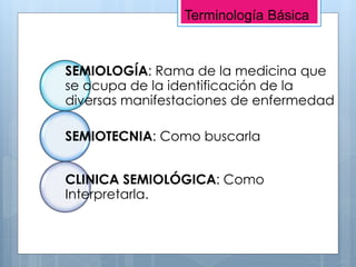 SEMIOLOGÍA: Rama de la medicina que
se ocupa de la identificación de la
diversas manifestaciones de enfermedad
SEMIOTECNIA: Como buscarla
CLINICA SEMIOLÓGICA: Como
Interpretarla.
Terminología Básica
 