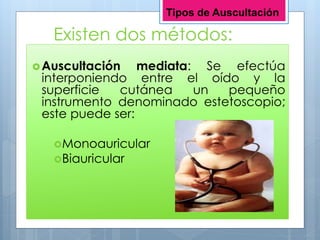 Existen dos métodos:
Auscultación mediata: Se efectúa
interponiendo entre el oído y la
superficie cutánea un pequeño
instrumento denominado estetoscopio;
este puede ser:
Monoauricular
Biauricular
Tipos de Auscultación
 