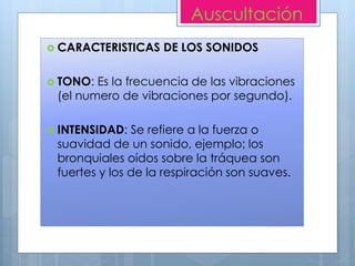  CARACTERISTICAS DE LOS SONIDOS
 TONO: Es la frecuencia de las vibraciones
(el numero de vibraciones por segundo).
 INTENSIDAD: Se refiere a la fuerza o
suavidad de un sonido, ejemplo; los
bronquiales oídos sobre la tráquea son
fuertes y los de la respiración son suaves.
Auscultación
 