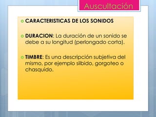  CARACTERISTICAS DE LOS SONIDOS
 DURACION: La duración de un sonido se
debe a su longitud (perlongado corta).
 TIMBRE: Es una descripción subjetiva del
mismo, por ejemplo silbido, gorgoteo o
chasquido.
Auscultación
 