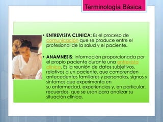 • ENTREVISTA CLINICA: Es el proceso de
comunicación que se produce entre el
profesional de la salud y el paciente.
• ANAMNESIS: Información proporcionada por
el propio paciente durante una entrevista
clínica. Es la reunión de datos subjetivos,
relativos a un paciente, que comprenden
antecedentes familiares y personales, signos y
síntomas que experimenta en
su enfermedad, experiencias y, en particular,
recuerdos, que se usan para analizar su
situación clínica.
Terminología Básica
 