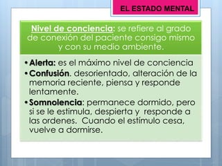 Nivel de conciencia: se refiere al grado
de conexión del paciente consigo mismo
y con su medio ambiente.
•Alerta: es el máximo nivel de conciencia
•Confusión. desorientado, alteración de la
memoria reciente, piensa y responde
lentamente.
•Somnolencia: permanece dormido, pero
si se le estimula, despierta y responde a
las ordenes. Cuando el estímulo cesa,
vuelve a dormirse.
EL ESTADO MENTAL
 
