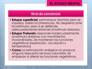 Nivel de conciencia:
• Estupor superficial: permanece dormido pero se
inquieta, habla incoherencias. No despierta ante
los estímulos, pero si se defiende
adecuadamente retirando el estímulo doloroso.
• Estupor Profundo: responde inadecuadamente
al estímulo doloroso con movimientos
incoordinados. Se mantienen las funciones
vegetativas (respiración, circulación y
temperatura)
• Coma La estimulación enérgica no produce
ninguna respuesta nerviosa voluntaria. Se
empiezan a alterar las funciones vegetativas.
EL ESTADO MENTAL
 