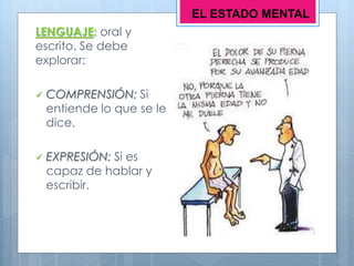LENGUAJE: oral y
escrito. Se debe
explorar:
 COMPRENSIÓN: Si
entiende lo que se le
dice.
 EXPRESIÓN: Si es
capaz de hablar y
escribir.
EL ESTADO MENTAL
 