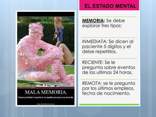 MEMORIA: Se debe
explorar tres tipos:
INMEDIATA: Se dicen al
paciente 5 dígitos y el
debe repetirlos.
RECIENTE: Se le
pregunta sobre eventos
de las ultimas 24 horas.
REMOTA: se le pregunta
por los últimos empleos,
fecha de nacimiento.
EL ESTADO MENTAL
 