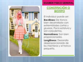 CONSTITUCIÓN O
BIOTIPO
El individuo puede ser:
Brevilineo: De tronco
bien desarrollado con
extremidades cortas y
gruesas. Poca estatura y
son corpulentos.
Normolíneos: Son bien
proporcionados.
Longilineos: Desarrollo
desproporcionado de
los miembros y el tronco
pequeño.
EXAMEN FISICO GENERAL
 