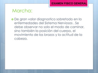 Marcha:
 De gran valor diagnostico sobretodo en la
enfermedades del Sistema Nerviosos . Se
debe observar no solo el modo de caminar,
sino también la posición del cuerpo, el
movimiento de los brazos y la actitud de la
cabeza.
EXAMEN FISICO GENERAL
 