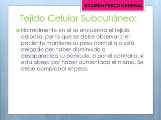 Tejido Celular Subcutáneo:
 Normalmente en el se encuentra el tejido
adiposo, por lo que se debe observar si el
paciente mantiene su peso normal o si esta
delgado por haber disminuido o
desaparecido su panículo, o por el contrario, si
esta obeso por haber aumentado el mismo. Se
debe comprobar el peso.
EXAMEN FISICO GENERAL
 