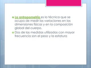  La antropometría es la técnica que se
ocupa de medir las variaciones en las
dimensiones físicas y en la composición
global del cuerpo.
 Dos de las medidas utilizadas con mayor
frecuencia son el peso y la estatura
 