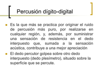 Percusión dígito-digital
 Es la que más se practica por originar el ruido
de percusión más puro, por realizarse en
cualquier región, y, además, por suministrar
una sensación de resistencia en el dedo
interpuesto que, sumada a la sensación
acústica, contribuye a una mejor apreciación
 El dedo percutor golpea sobre otro dedo
interpuesto (dedo plesímetro), situado sobre la
superficie que se percute.
 