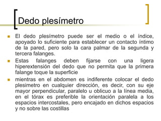 Dedo plesímetro
 El dedo plesímetro puede ser el medio o el índice,
apoyado lo suficiente para establecer un contacto íntimo
de la pared, pero solo la cara palmar de la segunda y
tercera falanges.
 Estas falanges deben fijarse con una ligera
hiperextensión del dedo que no permita que la primera
falange toque la superficie
 mientras en el abdomen es indiferente colocar el dedo
plesimetro en cualquier dirección, es decir, con su eje
mayor perpendicular, paralelo u oblicuo a la línea media,
en el tórax es preferible la orientación paralela a los
espacios intercostales, pero encajado en dichos espacios
y no sobre las costillas
 