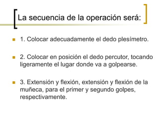La secuencia de la operación será:
 1. Colocar adecuadamente el dedo plesímetro.
 2. Colocar en posición el dedo percutor, tocando
ligeramente el lugar donde va a golpearse.
 3. Extensión y flexión, extensión y flexión de la
muñeca, para el primer y segundo golpes,
respectivamente.
 