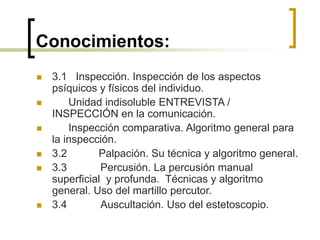 Conocimientos:
 3.1 Inspección. Inspección de los aspectos
psíquicos y físicos del individuo.
 Unidad indisoluble ENTREVISTA /
INSPECCIÓN en la comunicación.
 Inspección comparativa. Algoritmo general para
la inspección.
 3.2 Palpación. Su técnica y algoritmo general.
 3.3 Percusión. La percusión manual
superficial y profunda. Técnicas y algoritmo
general. Uso del martillo percutor.
 3.4 Auscultación. Uso del estetoscopio.
 